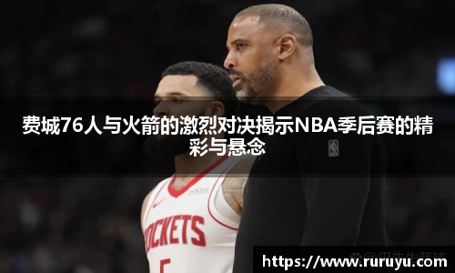 费城76人与火箭的激烈对决揭示NBA季后赛的精彩与悬念
