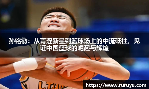 孙铭徽：从青涩新星到篮球场上的中流砥柱，见证中国篮球的崛起与辉煌