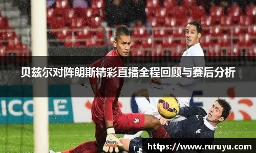 贝兹尔对阵朗斯精彩直播全程回顾与赛后分析