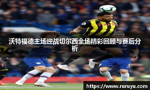 沃特福德主场迎战切尔西全场精彩回顾与赛后分析