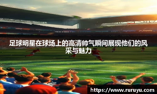 足球明星在球场上的高清帅气瞬间展现他们的风采与魅力