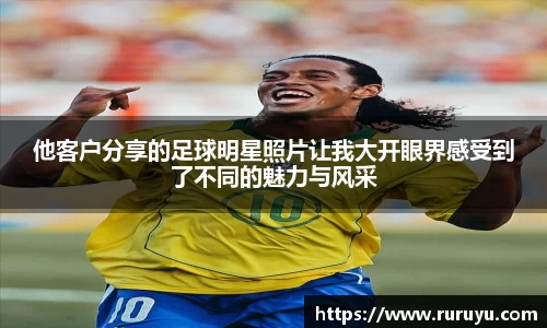 他客户分享的足球明星照片让我大开眼界感受到了不同的魅力与风采